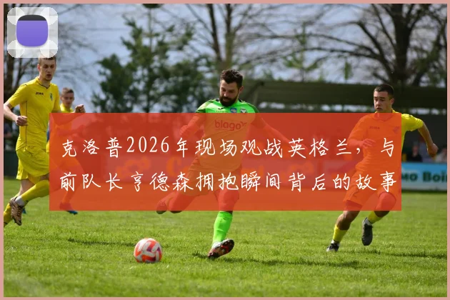 克洛普2026年现场观战英格兰，与前队长亨德森拥抱瞬间背后的故事与情感解读