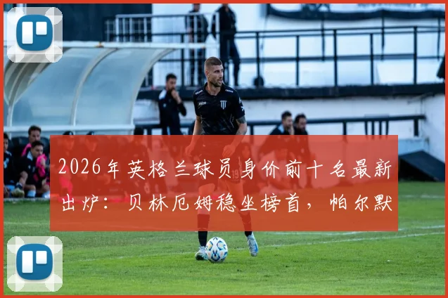2026年英格兰球员身价前十名最新出炉:贝林厄姆稳坐榜首,帕尔默与沃顿为何落选世界杯大名单解析