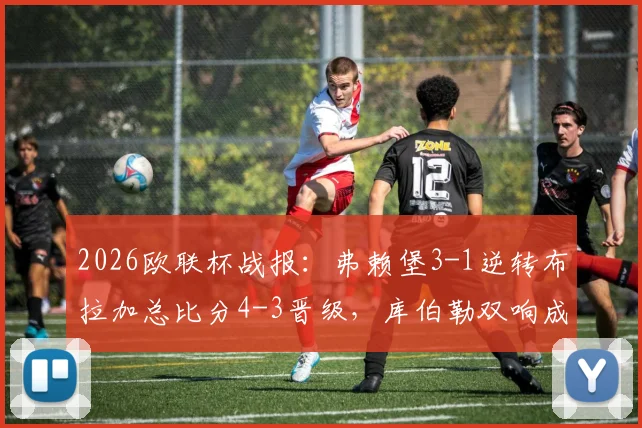 2026欧联杯战报:弗赖堡3-1逆转布拉加总比分4-3晋级,库伯勒双响成关键先生,附全场进球回放与分析