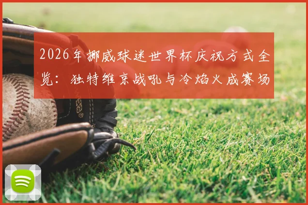 2026年挪威球迷世界杯庆祝方式全览：独特维京战吼与冷焰火成赛场焦点