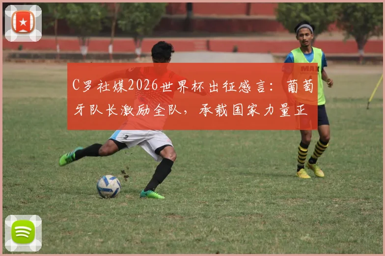 C罗社媒2026世界杯出征感言：葡萄牙队长激励全队，承载国家力量正式起航