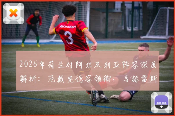 2026年荷兰对阿尔及利亚阵容深度解析：范戴克德容领衔，马赫雷斯出战看点与战术预测