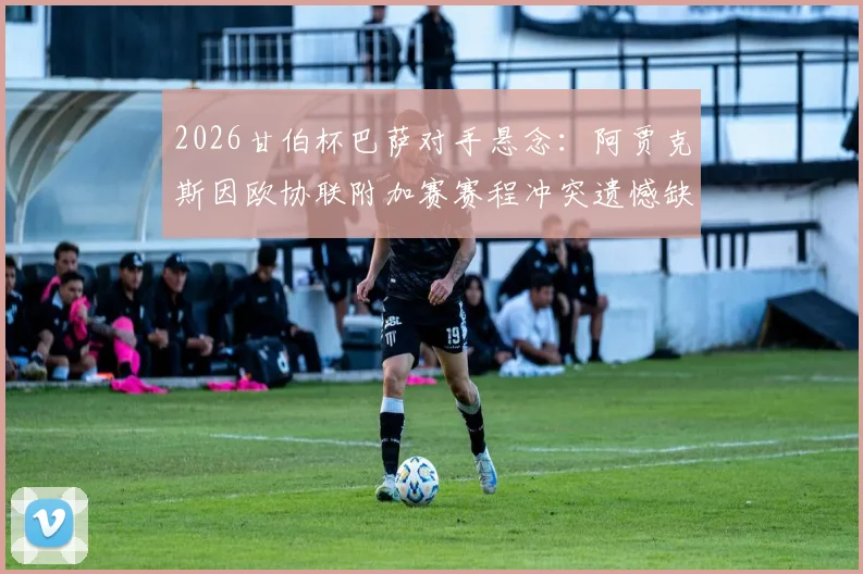 2026甘伯杯巴萨对手悬念:阿贾克斯因欧协联附加赛赛程冲突遗憾缺席,潜在替代者分析