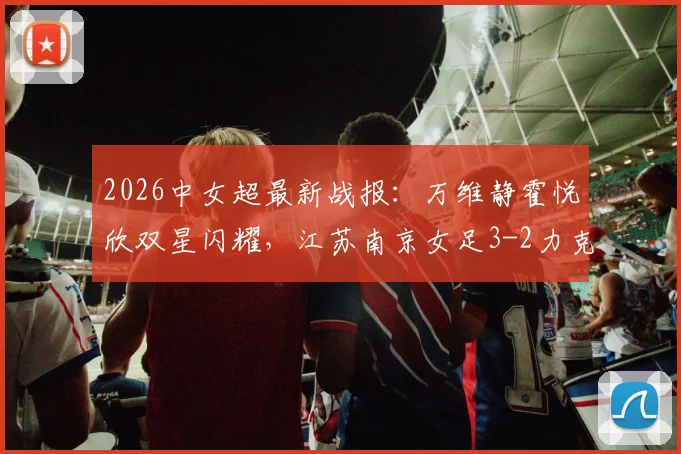2026中女超最新战报：万维静霍悦欣双星闪耀，江苏南京女足3-2力克四川，附全场进球分析与视频集锦