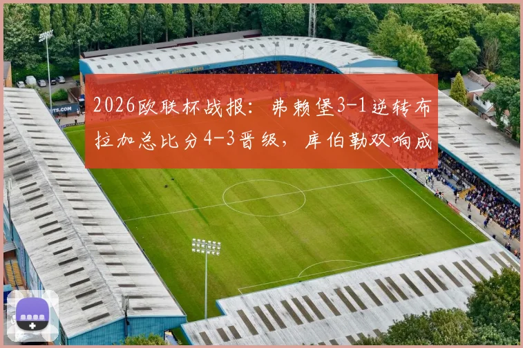 2026欧联杯战报:弗赖堡3-1逆转布拉加总比分4-3晋级,库伯勒双响成关键先生,附全场进球回放与分析