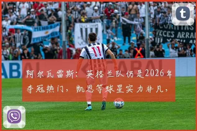 阿尔瓦雷斯：英格兰队仍是2026年夺冠热门，凯恩等球星实力非凡，团队优势解析
