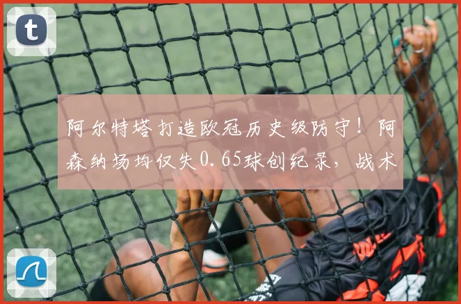 阿尔特塔打造欧冠历史级防守！阿森纳场均仅失0.65球创纪录，战术解析与未来展望