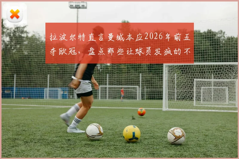拉波尔特直言曼城本应2026年前五夺欧冠,盘点那些让球员发疯的不公判罚与争议时刻