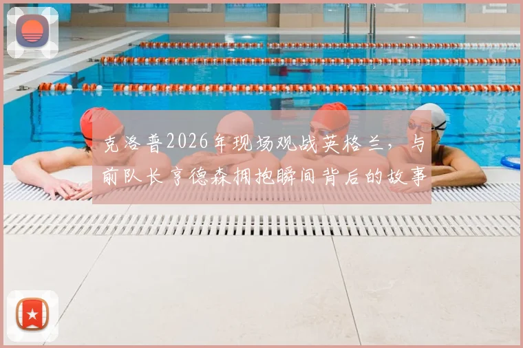 克洛普2026年现场观战英格兰，与前队长亨德森拥抱瞬间背后的故事与情感解读