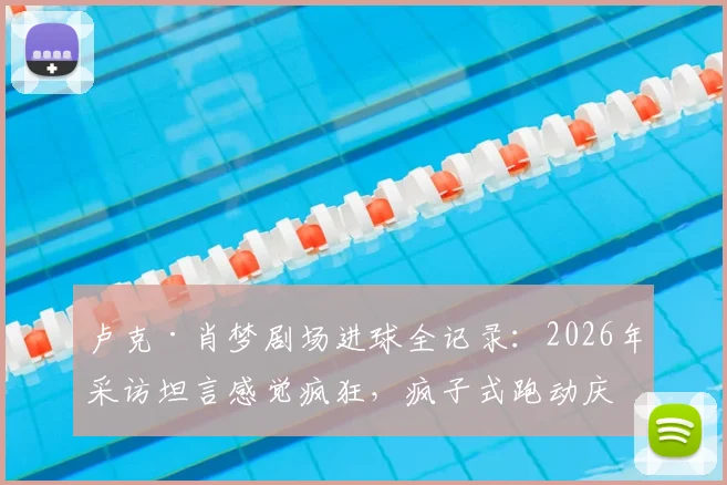 卢克·肖梦剧场进球全记录：2026年采访坦言感觉疯狂，疯子式跑动庆祝成经典瞬间
