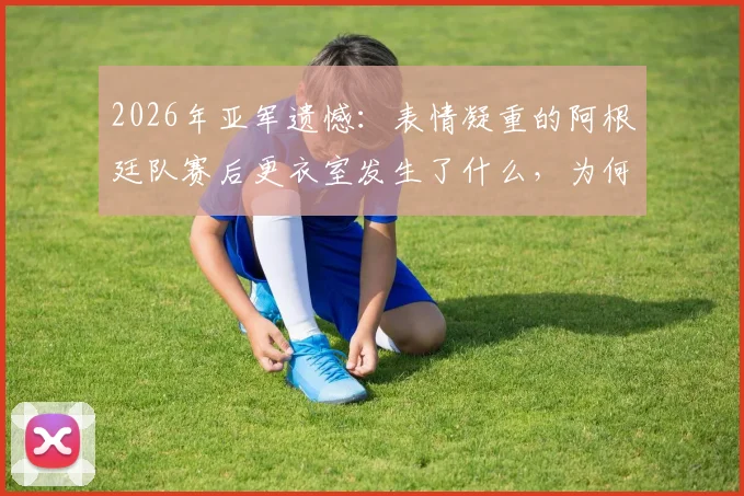 2026年亚军遗憾:表情凝重的阿根廷队赛后更衣室发生了什么,为何匆匆离场?