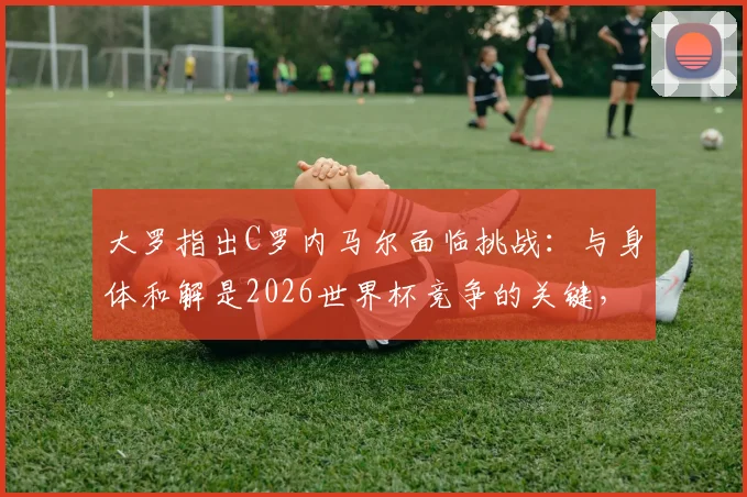 大罗指出C罗内马尔面临挑战：与身体和解是2026世界杯竞争的关键，高龄球星如何应对？