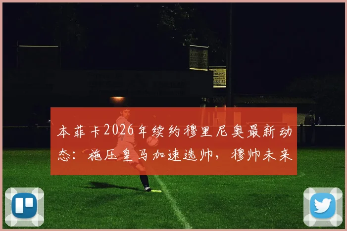 本菲卡2026年续约穆里尼奥最新动态：施压皇马加速选帅，穆帅未来去向分析