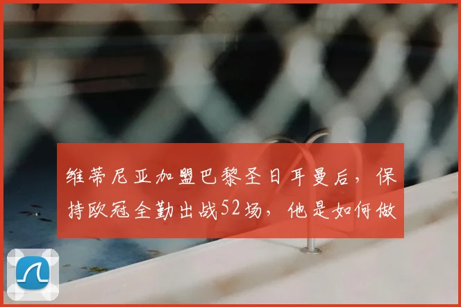 维蒂尼亚加盟巴黎圣日耳曼后，保持欧冠全勤出战52场，他是如何做到的？体能数据与战术价值全解析