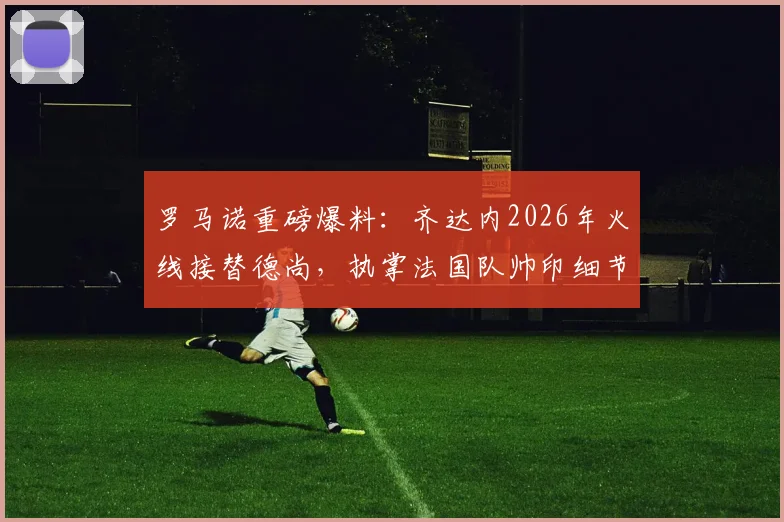 罗马诺重磅爆料:齐达内2026年火线接替德尚,执掌法国队帅印细节全览