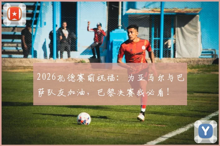2026孔德赛前祝福：为亚马尔与巴萨队友加油，巴黎决赛我必看！