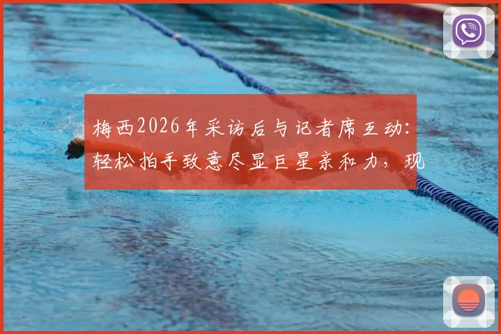 梅西2026年采访后与记者席互动:轻松拍手致意尽显巨星亲和力,现场记者揭秘背后故事