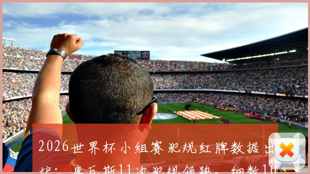 2026世界杯小组赛犯规红牌数据出炉：库瓦斯11次犯规领跑，细数10张红牌背后故事