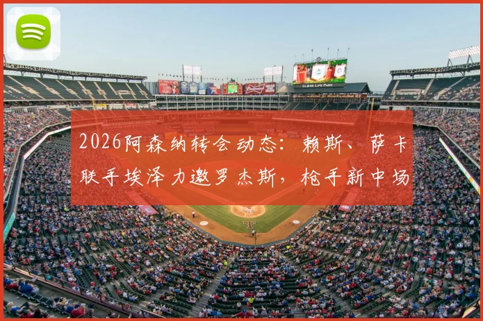 2026阿森纳转会动态:赖斯、萨卡联手埃泽力邀罗杰斯,枪手新中场组合前景分析与谈判进展详解