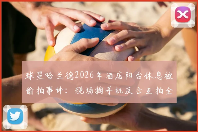 球星哈兰德2026年酒店阳台休息被偷拍事件:现场掏手机反击互拍全过程,谈谈运动员的隐私边界