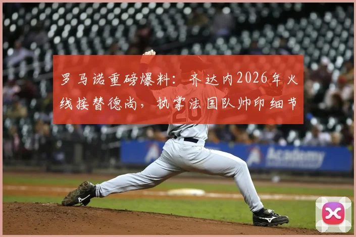 罗马诺重磅爆料：齐达内2026年火线接替德尚，执掌法国队帅印细节全览