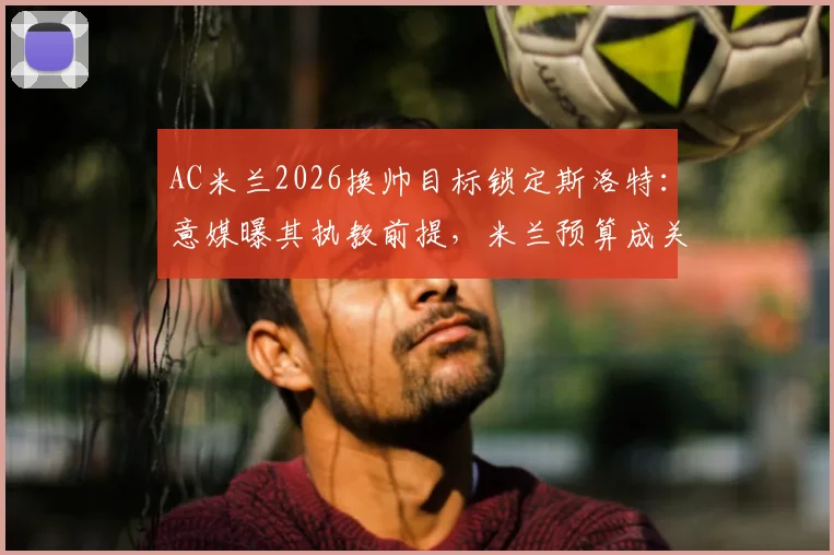 AC米兰2026换帅目标锁定斯洛特：意媒曝其执教前提，米兰预算成关键因素详解