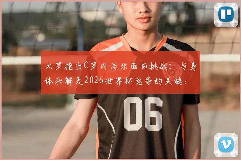 大罗指出C罗内马尔面临挑战:与身体和解是2026世界杯竞争的关键,高龄球星如何应对?