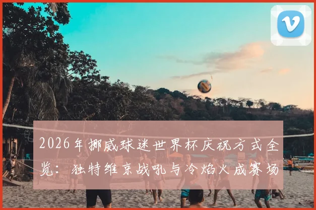 2026年挪威球迷世界杯庆祝方式全览：独特维京战吼与冷焰火成赛场焦点
