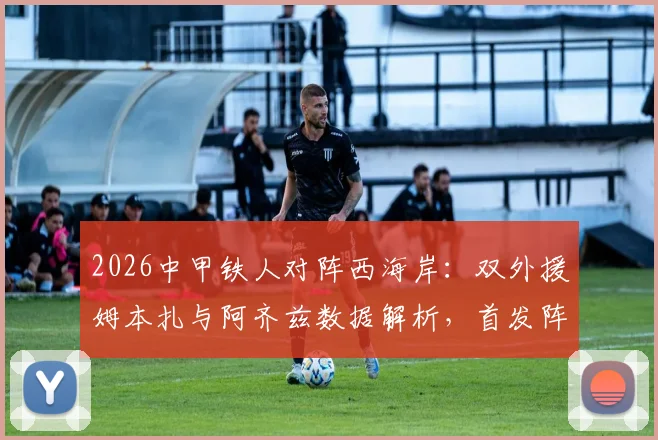 2026中甲铁人对阵西海岸：双外援姆本扎与阿齐兹数据解析，首发阵容及全场回放