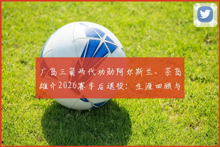 广岛三箭两代功勋阿尔斯兰、茶岛雄介2026赛季后退役:生涯回顾与球队阵容影响分析