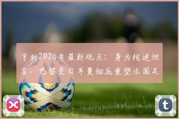 亨利2026年最新观点：身为枪迷坦言，巴黎圣日耳曼彻底重塑法国足球格局与历史