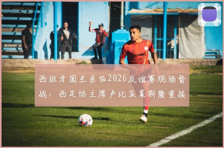 西班牙国王亲临2026友谊赛现场督战，西足协主席卢比亚莱斯隆重接待乌拉圭贵客