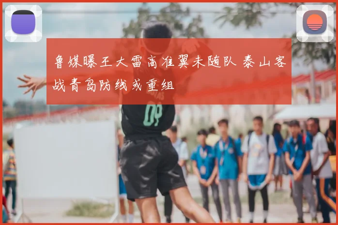 鲁媒曝王大雷高准翼未随队 泰山客战青岛防线或重组