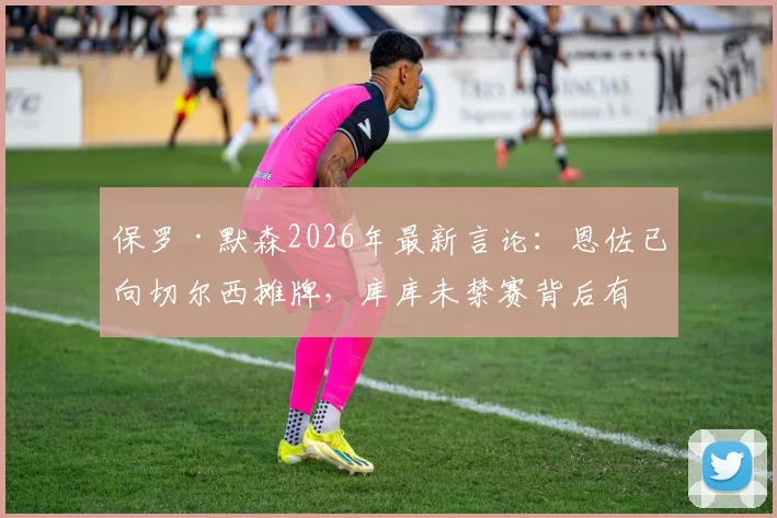 保罗·默森2026年最新言论：恩佐已向切尔西摊牌，库库未禁赛背后有隐情，蓝军中场面临重组