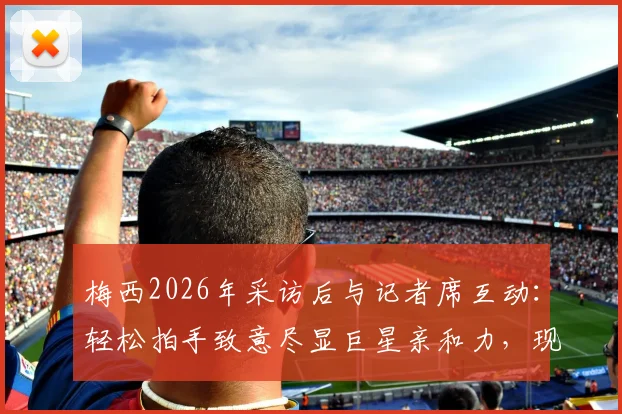 梅西2026年采访后与记者席互动：轻松拍手致意尽显巨星亲和力，现场记者揭秘背后故事