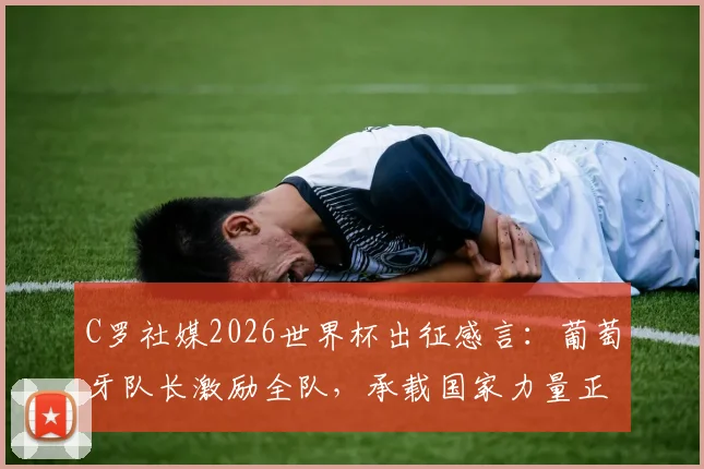 C罗社媒2026世界杯出征感言:葡萄牙队长激励全队,承载国家力量正式起航