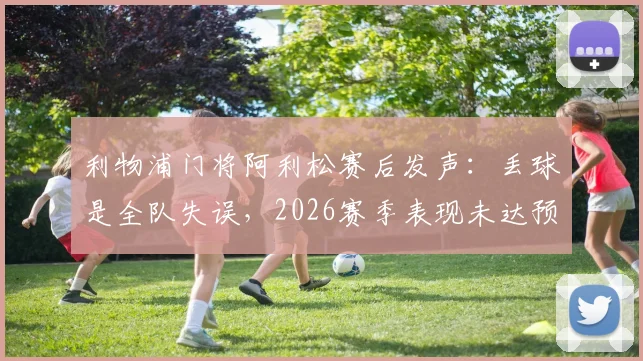 利物浦门将阿利松赛后发声:丢球是全队失误,2026赛季表现未达预期标准