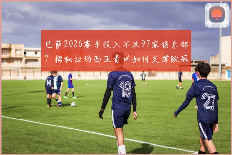 巴萨2026赛季投入不及97家俱乐部?揭秘拉玛西亚青训如何支撑欧冠西甲双线作战竞争力