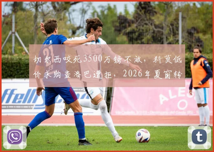 切尔西咬死3500万镑不放，科莫低价求购查洛巴遭拒，2026年夏窗转会陷入僵局