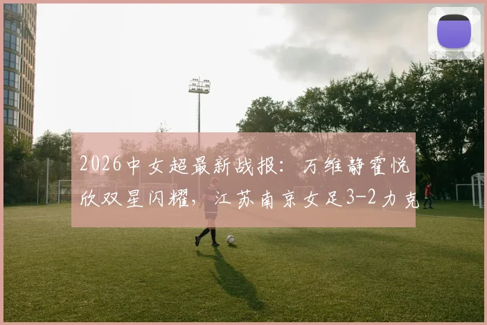 2026中女超最新战报：万维静霍悦欣双星闪耀，江苏南京女足3-2力克四川，附全场进球分析与视频集锦