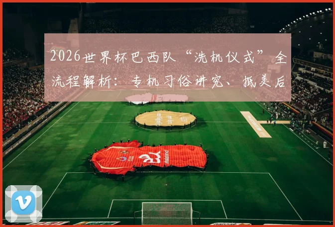 2026世界杯巴西队“洗机仪式”全流程解析:专机习俗讲究、抵美后续传统及足球文化寓意