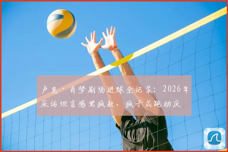 卢克·肖梦剧场进球全记录：2026年采访坦言感觉疯狂，疯子式跑动庆祝成经典瞬间