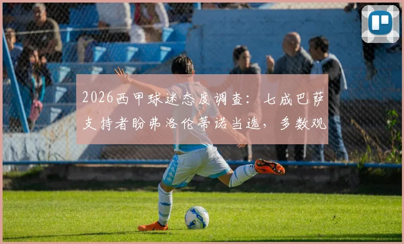 2026西甲球迷态度调查：七成巴萨支持者盼弗洛伦蒂诺当选，多数观点认为皇马短期内难复辉煌