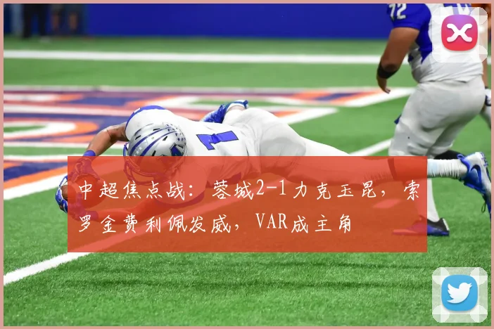 中超焦点战：蓉城2-1力克玉昆，索罗金费利佩发威，VAR成主角