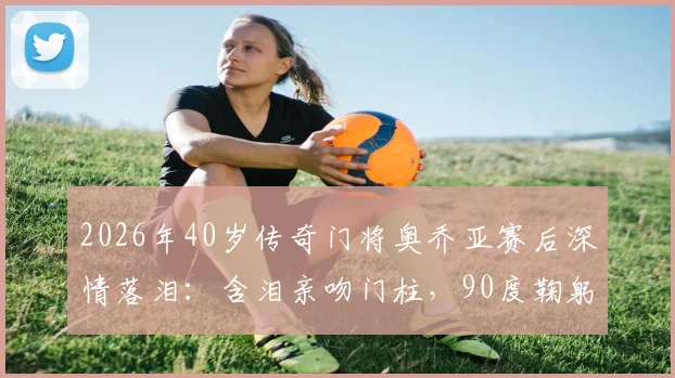 2026年40岁传奇门将奥乔亚赛后深情落泪:含泪亲吻门柱,90度鞠躬感谢球迷,这一幕看哭多少人?