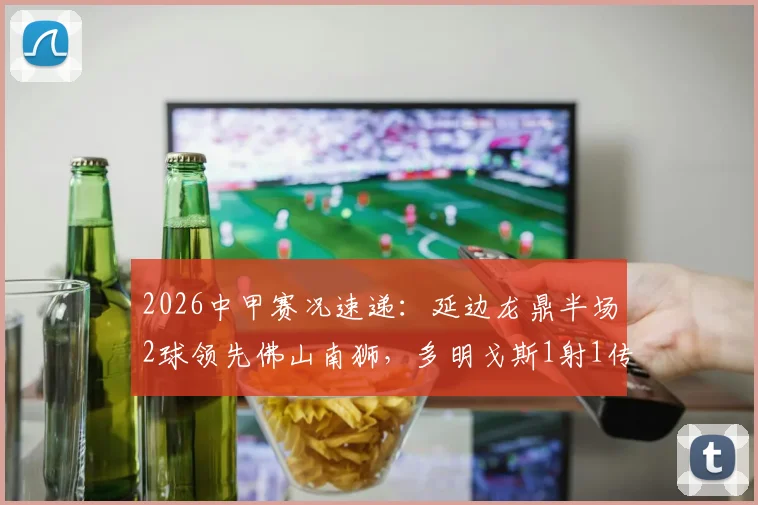 2026中甲赛况速递:延边龙鼎半场2球领先佛山南狮,多明戈斯1射1传,徐继祖建功