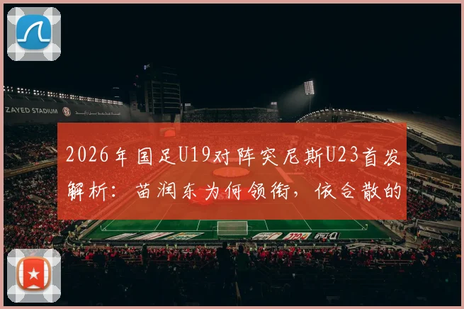 2026年国足U19对阵突尼斯U23首发解析：苗润东为何领衔，依合散的替补角色与球队战术看点