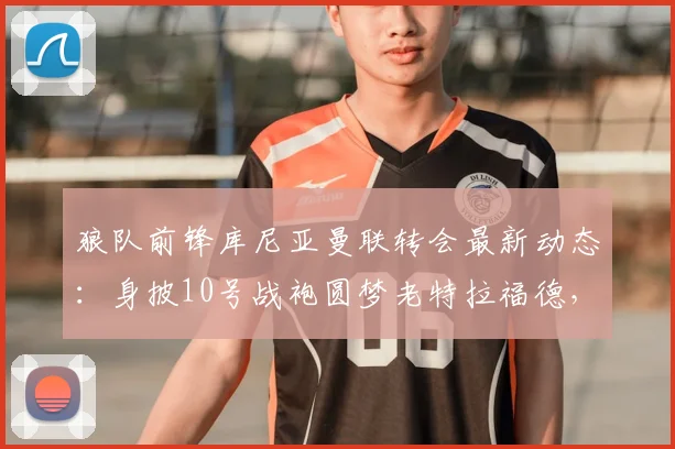 狼队前锋库尼亚曼联转会最新动态：身披10号战袍圆梦老特拉福德，2026赛季展望