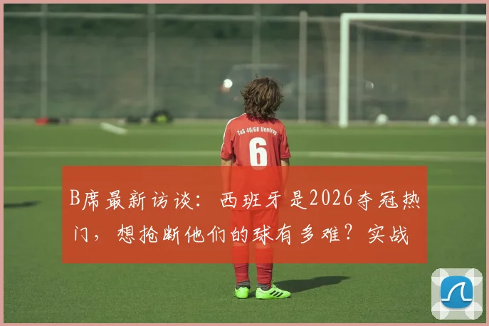 B席最新访谈:西班牙是2026夺冠热门,想抢断他们的球有多难?实战拆解来了
