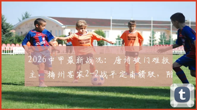 2026中甲最新战况:唐诗破门难救主,梅州客家2-2战平定南赣联,附联赛积分榜深度分析